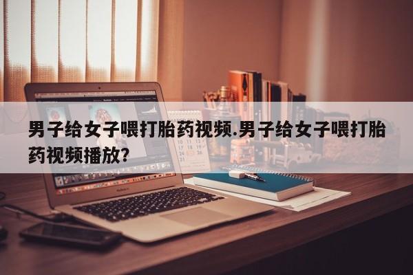 米非米索男子给女子喂打胎药视频.男子给女子喂打胎药视频播放？