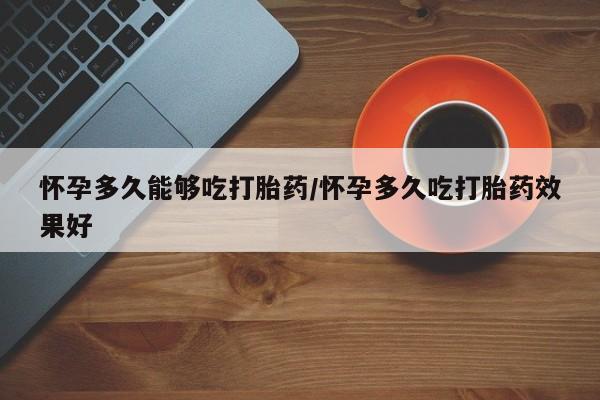 米非米索怀孕多久能够吃打胎药/怀孕多久吃打胎药效果好