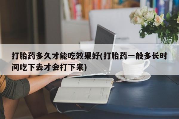 米非米索打胎药多久才能吃效果好(打胎药一般多长时间吃下去才会打下来)