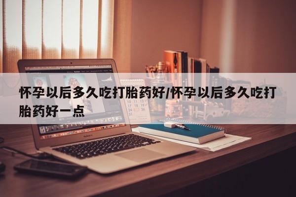 米非米索怀孕以后多久吃打胎药好/怀孕以后多久吃打胎药好一点