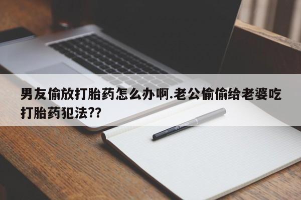 米非米索男友偷放打胎药怎么办啊.老公偷偷给老婆吃打胎药犯法?？