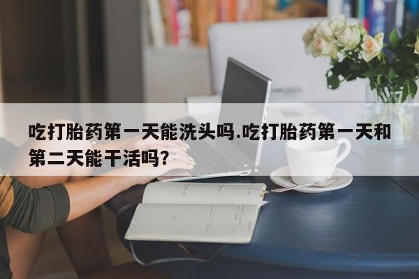 米非米索吃打胎药第一天能洗头吗.吃打胎药第一天和第二天能干活吗？