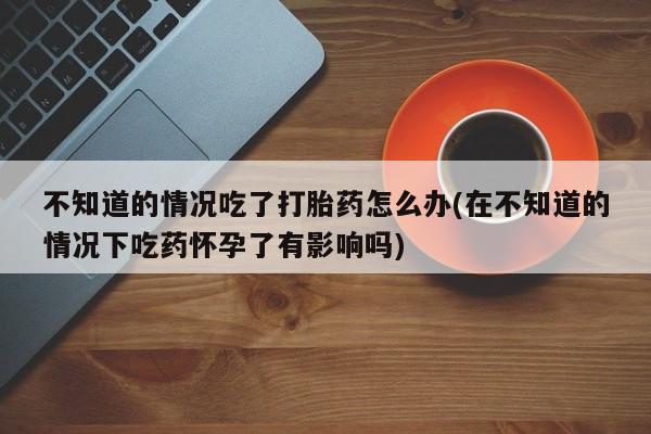 米非米索不知道的情况吃了打胎药怎么办(在不知道的情况下吃药怀孕了有影响吗)