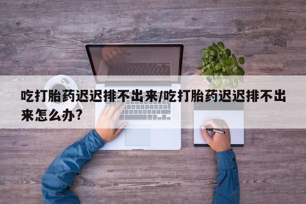 米非米索吃打胎药迟迟排不出来/吃打胎药迟迟排不出来怎么办?