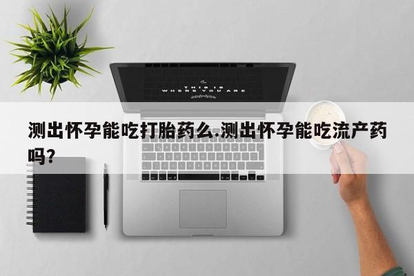 米非米索测出怀孕能吃打胎药么.测出怀孕能吃流产药吗？