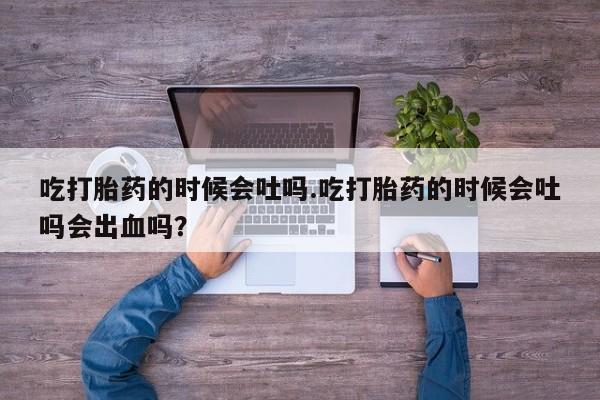 米非米索吃打胎药的时候会吐吗.吃打胎药的时候会吐吗会出血吗？