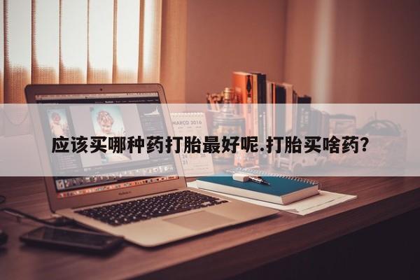 米非米索应该买哪种药打胎最好呢.打胎买啥药？