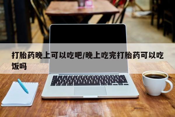 米非米索打胎药晚上可以吃吧/晚上吃完打胎药可以吃饭吗