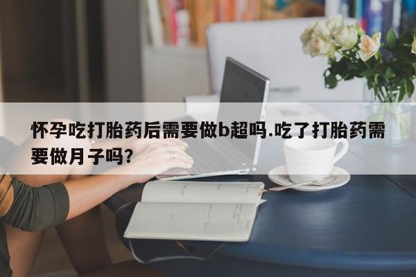 米非米索怀孕吃打胎药后需要做b超吗.吃了打胎药需要做月子吗？
