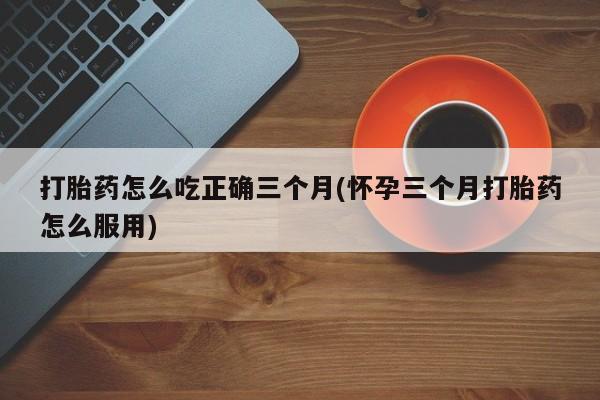 米非米索打胎药怎么吃正确三个月(怀孕三个月打胎药怎么服用)