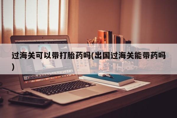 米非米索过海关可以带打胎药吗(出国过海关能带药吗)