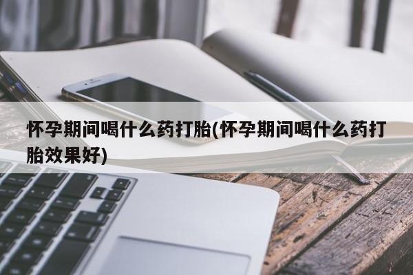米非米索怀孕期间喝什么药打胎(怀孕期间喝什么药打胎效果好)