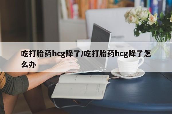 米非米索吃打胎药hcg降了/吃打胎药hcg降了怎么办