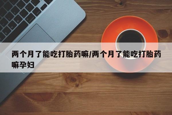 米非米索两个月了能吃打胎药嘛/两个月了能吃打胎药嘛孕妇