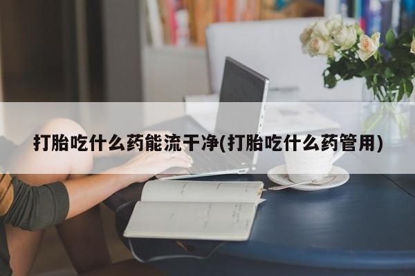 米非米索打胎吃什么药能流干净(打胎吃什么药管用)