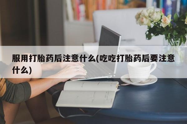 米非米索服用打胎药后注意什么(吃吃打胎药后要注意什么)