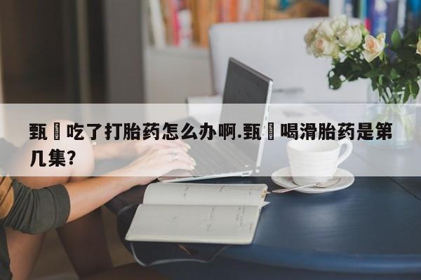 米非米索甄嬛吃了打胎药怎么办啊.甄嬛喝滑胎药是第几集?
