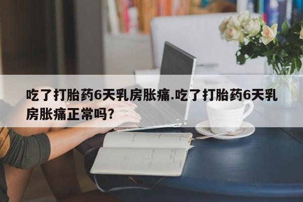 米非米索吃了打胎药6天乳房胀痛.吃了打胎药6天乳房胀痛正常吗?