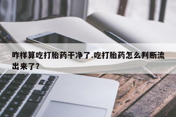 米非米索咋样算吃打胎药干净了.吃打胎药怎么判断流出来了?