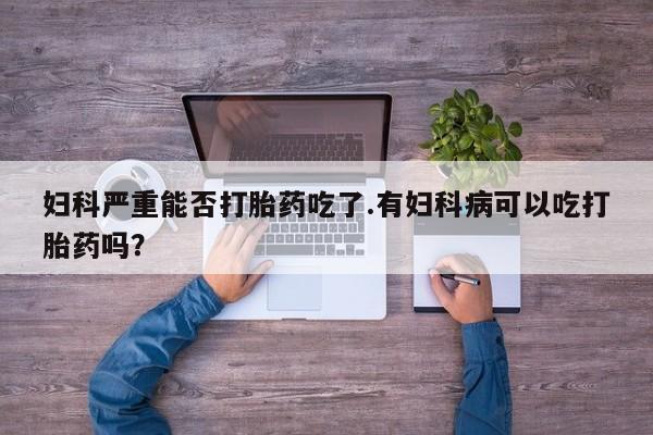 米非米索妇科严重能否打胎药吃了.有妇科病可以吃打胎药吗?
