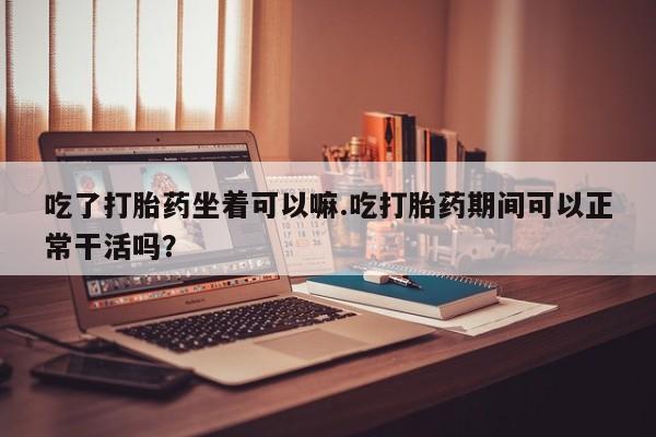 米非米索吃了打胎药坐着可以嘛.吃打胎药期间可以正常干活吗？
