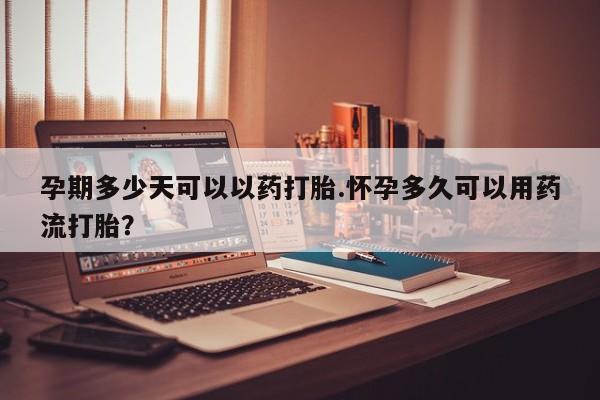 米非米索孕期多少天可以以药打胎.怀孕多久可以用药流打胎?