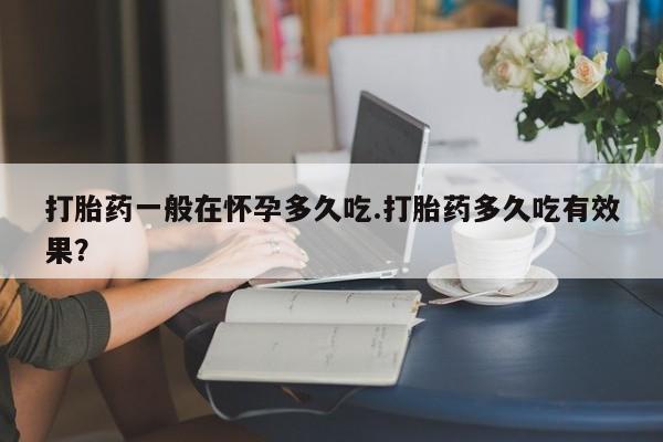米非米索打胎药一般在怀孕多久吃.打胎药多久吃有效果?