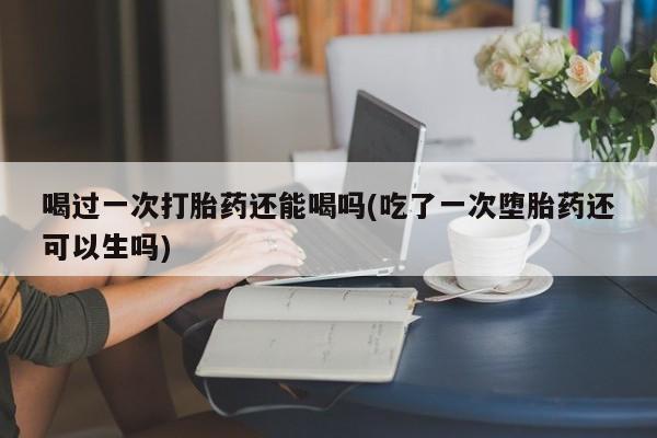 米非米索喝过一次打胎药还能喝吗(吃了一次堕胎药还可以生吗)