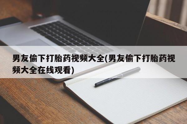 米非米索男友偷下打胎药视频大全(男友偷下打胎药视频大全在线观看)