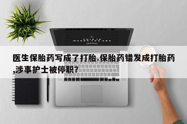 米非米索医生保胎药写成了打胎.保胎药错发成打胎药,涉事护士被停职？