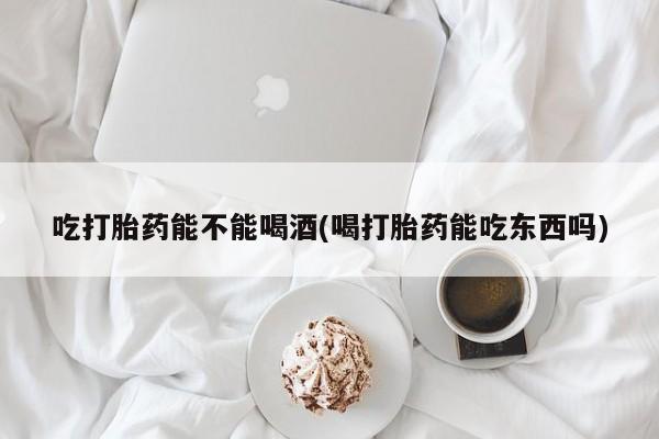 米非米索吃打胎药能不能喝酒(喝打胎药能吃东西吗)