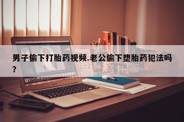米非米索男子偷下打胎药视频.老公偷下堕胎药犯法吗？