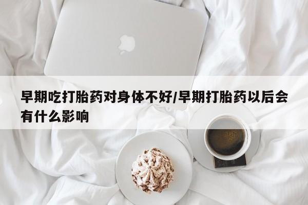 米非米索早期吃打胎药对身体不好/早期打胎药以后会有什么影响