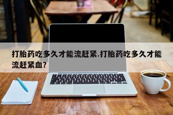 米非米索打胎药吃多久才能流赶紧.打胎药吃多久才能流赶紧血？
