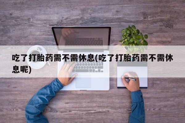 米非米索吃了打胎药需不需休息(吃了打胎药需不需休息呢)