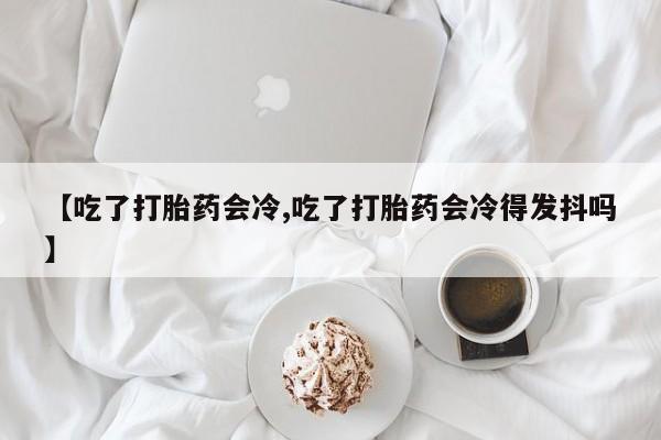 米非米索【吃了打胎药会冷,吃了打胎药会冷得发抖吗】