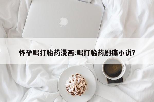 米非米索怀孕喝打胎药漫画.喝打胎药剧痛小说？