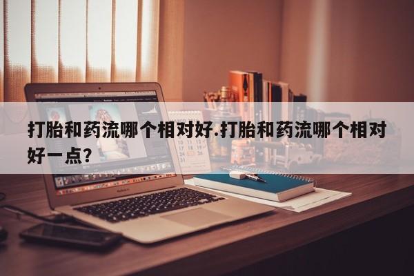 米非米索打胎和药流哪个相对好.打胎和药流哪个相对好一点？