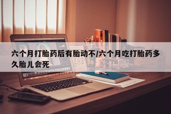 米非米索六个月打胎药后有胎动不/六个月吃打胎药多久胎儿会死