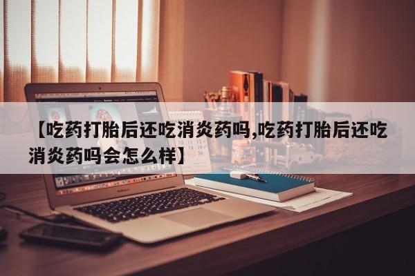 米非米索【吃药打胎后还吃消炎药吗,吃药打胎后还吃消炎药吗会怎么样】