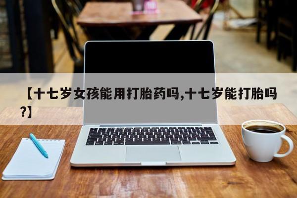 米非米索【十七岁女孩能用打胎药吗,十七岁能打胎吗?】