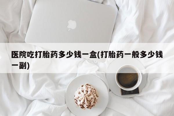 米非米索医院吃打胎药多少钱一盒(打胎药一般多少钱一副)