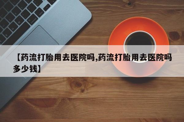 米非米索【药流打胎用去医院吗,药流打胎用去医院吗多少钱】