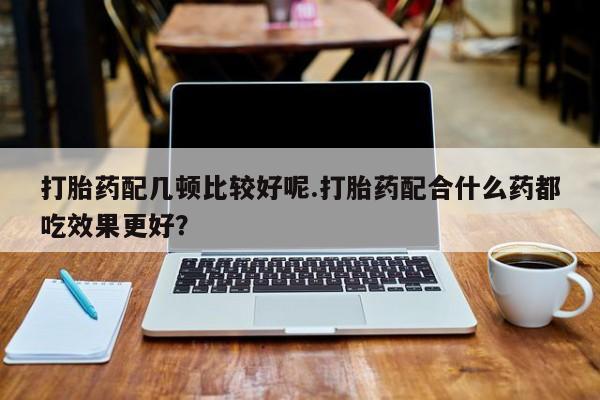 米非米索打胎药配几顿比较好呢.打胎药配合什么药都吃效果更好？