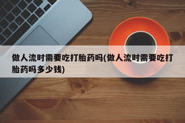 米非米索做人流时需要吃打胎药吗(做人流时需要吃打胎药吗多少钱)