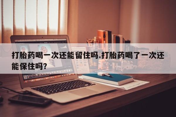 米非米索打胎药喝一次还能留住吗.打胎药喝了一次还能保住吗？