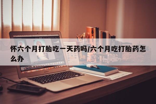 米非米索怀六个月打胎吃一天药吗/六个月吃打胎药怎么办