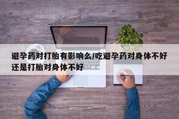 米非米索避孕药对打胎有影响么/吃避孕药对身体不好还是打胎对身体不好