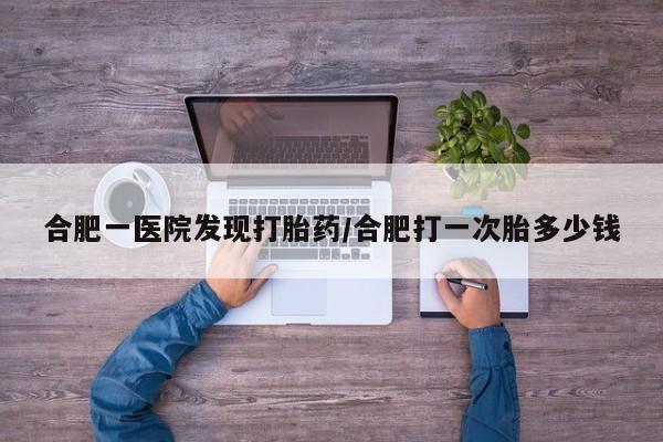 米非米索合肥一医院发现打胎药/合肥打一次胎多少钱