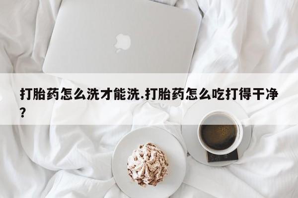米非米索打胎药怎么洗才能洗.打胎药怎么吃打得干净？